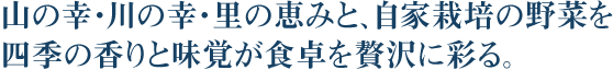 山の幸・川の幸・里の恵みと、自家栽培の野菜を 四季の香りと味覚が食卓を贅沢に彩る。